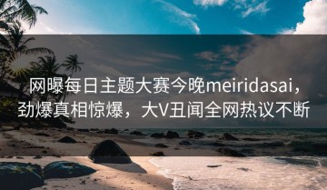 网曝每日主题大赛今晚meiridasai，劲爆真相惊爆，大V丑闻全网热议不断