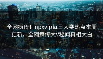 全网疯传！npxvip每日大赛热点本周更新，全网疯传大V秘闻真相大白