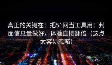 真正的关键在：把51网当工具用：封面信息量做好，体验直接翻倍（这点太容易忽略）