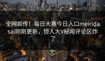 全网疯传！每日大赛今日入口meiridasai刚刚更新，惊人大V秘闻评论区炸了