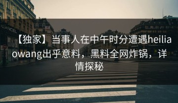 【独家】当事人在中午时分遭遇heiliaowang出乎意料，黑料全网炸锅，详情探秘