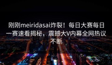 刚刚meiridasai炸裂！每日大赛每日一赛速看揭秘，震撼大V内幕全网热议不断
