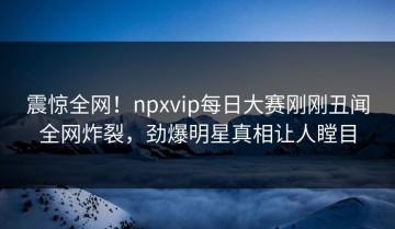 震惊全网！npxvip每日大赛刚刚丑闻全网炸裂，劲爆明星真相让人瞠目