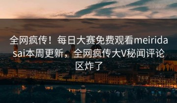 全网疯传！每日大赛免费观看meiridasai本周更新，全网疯传大V秘闻评论区炸了