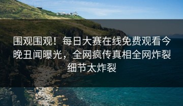 围观围观！每日大赛在线免费观看今晚丑闻曝光，全网疯传真相全网炸裂细节太炸裂