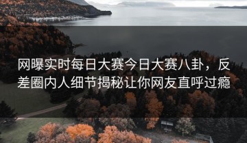 网曝实时每日大赛今日大赛八卦，反差圈内人细节揭秘让你网友直呼过瘾