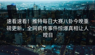 速看速看！推特每日大赛八卦今晚重磅更新，全网疯传事件惊爆真相让人瞠目