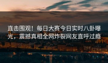 直击围观！每日大赛今日实时八卦曝光，震撼真相全网炸裂网友直呼过瘾