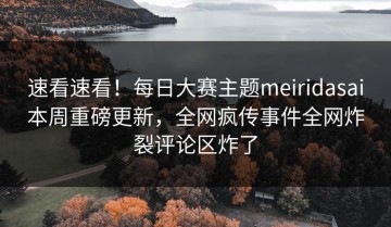 速看速看！每日大赛主题meiridasai本周重磅更新，全网疯传事件全网炸裂评论区炸了