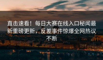 直击速看！每日大赛在线入口秘闻最新重磅更新，反差事件惊爆全网热议不断
