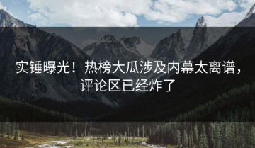 实锤曝光！热榜大瓜涉及内幕太离谱，评论区已经炸了