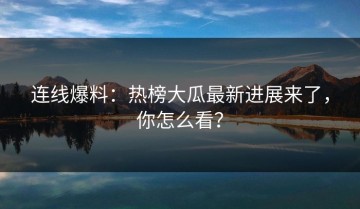 连线爆料：热榜大瓜最新进展来了，你怎么看？