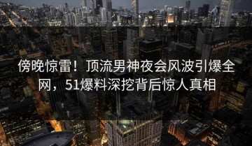傍晚惊雷！顶流男神夜会风波引爆全网，51爆料深挖背后惊人真相