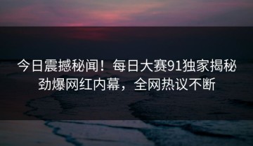 今日震撼秘闻！每日大赛91独家揭秘劲爆网红内幕，全网热议不断