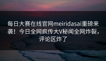 每日大赛在线官网meiridasai重磅来袭！今日全网疯传大V秘闻全网炸裂，评论区炸了