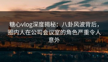 糖心vlog深度揭秘：八卦风波背后，圈内人在公司会议室的角色严重令人意外