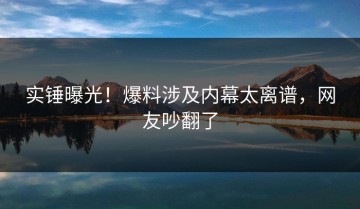 实锤曝光！爆料涉及内幕太离谱，网友吵翻了