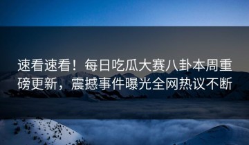 速看速看！每日吃瓜大赛八卦本周重磅更新，震撼事件曝光全网热议不断