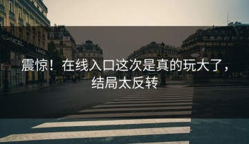 震惊！在线入口这次是真的玩大了，结局太反转