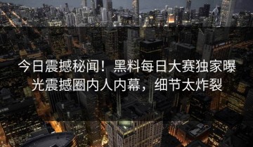 今日震撼秘闻！黑料每日大赛独家曝光震撼圈内人内幕，细节太炸裂