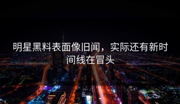 明星黑料表面像旧闻，实际还有新时间线在冒头