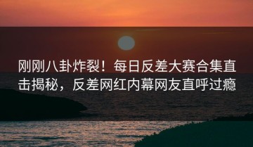 刚刚八卦炸裂！每日反差大赛合集直击揭秘，反差网红内幕网友直呼过瘾