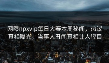 网曝npxvip每日大赛本周秘闻，热议真相曝光，当事人丑闻真相让人瞠目