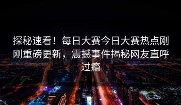 探秘速看！每日大赛今日大赛热点刚刚重磅更新，震撼事件揭秘网友直呼过瘾