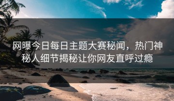 网曝今日每日主题大赛秘闻，热门神秘人细节揭秘让你网友直呼过瘾