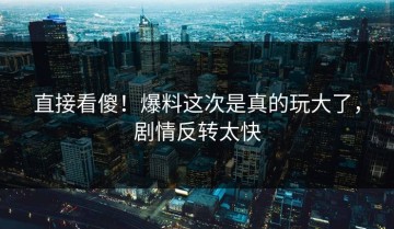 直接看傻！爆料这次是真的玩大了，剧情反转太快
