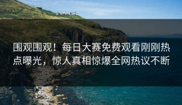 围观围观！每日大赛免费观看刚刚热点曝光，惊人真相惊爆全网热议不断