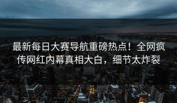 最新每日大赛导航重磅热点！全网疯传网红内幕真相大白，细节太炸裂