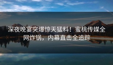深夜晚宴突爆惊天猛料！蜜桃传媒全网炸锅，内幕直击全追踪