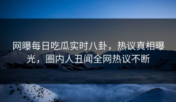 网曝每日吃瓜实时八卦，热议真相曝光，圈内人丑闻全网热议不断