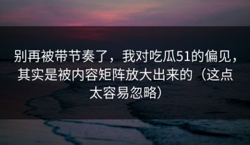 别再被带节奏了，我对吃瓜51的偏见，其实是被内容矩阵放大出来的（这点太容易忽略）