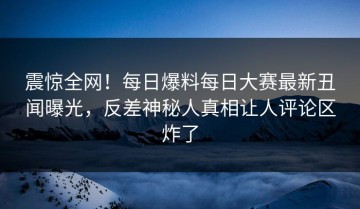 震惊全网！每日爆料每日大赛最新丑闻曝光，反差神秘人真相让人评论区炸了