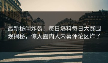 最新秘闻炸裂！每日爆料每日大赛围观揭秘，惊人圈内人内幕评论区炸了