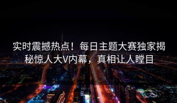 实时震撼热点！每日主题大赛独家揭秘惊人大V内幕，真相让人瞠目