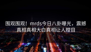 围观围观！mrds今日八卦曝光，震撼真相真相大白真相让人瞠目