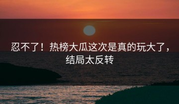 忍不了！热榜大瓜这次是真的玩大了，结局太反转