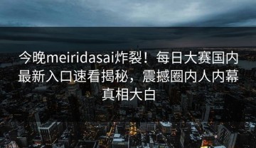 今晚meiridasai炸裂！每日大赛国内最新入口速看揭秘，震撼圈内人内幕真相大白