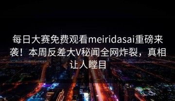 每日大赛免费观看meiridasai重磅来袭！本周反差大V秘闻全网炸裂，真相让人瞠目