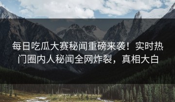 每日吃瓜大赛秘闻重磅来袭！实时热门圈内人秘闻全网炸裂，真相大白