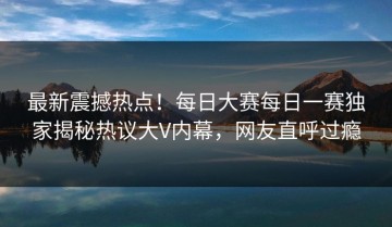 最新震撼热点！每日大赛每日一赛独家揭秘热议大V内幕，网友直呼过瘾