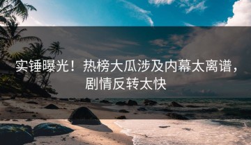 实锤曝光！热榜大瓜涉及内幕太离谱，剧情反转太快