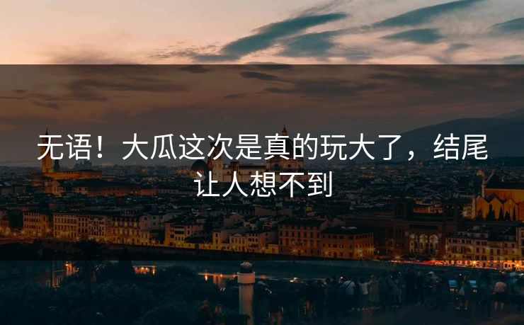 无语！大瓜这次是真的玩大了，结尾让人想不到