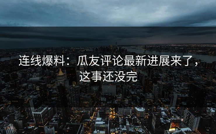 连线爆料：瓜友评论最新进展来了，这事还没完