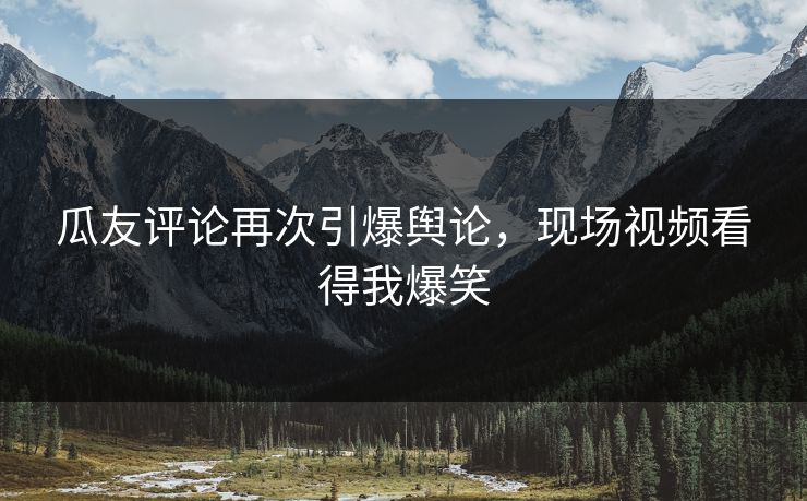 瓜友评论再次引爆舆论，现场视频看得我爆笑