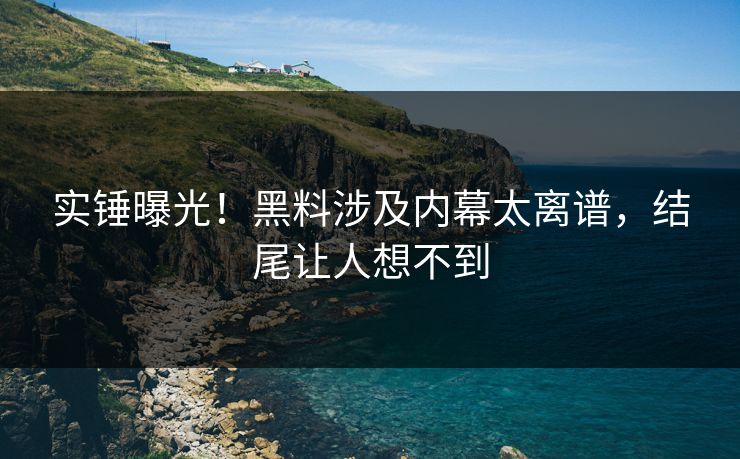 实锤曝光！黑料涉及内幕太离谱，结尾让人想不到