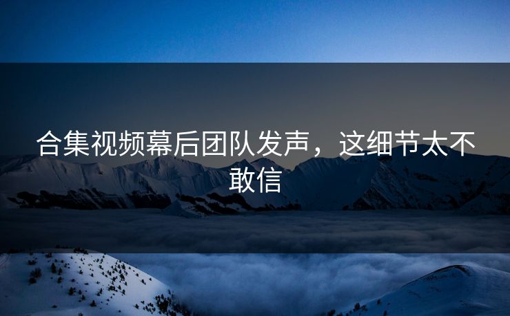 合集视频幕后团队发声，这细节太不敢信
